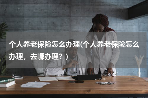 个人养老保险怎么办理(个人养老保险怎么办理，去哪办理？)