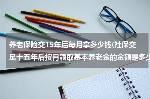 养老保险交15年后每月拿多少钱(社保交足十五年后按月领取基本养老金的金额是多少)