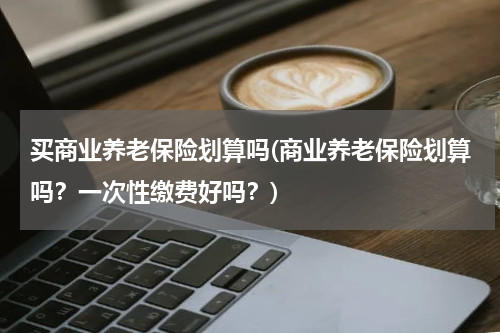 买商业养老保险划算吗(商业养老保险划算吗？一次性缴费好吗？)