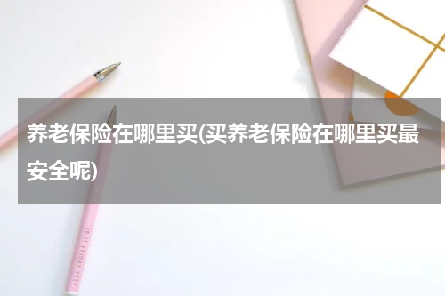 养老保险在哪里买(买养老保险在哪里买最安全呢)