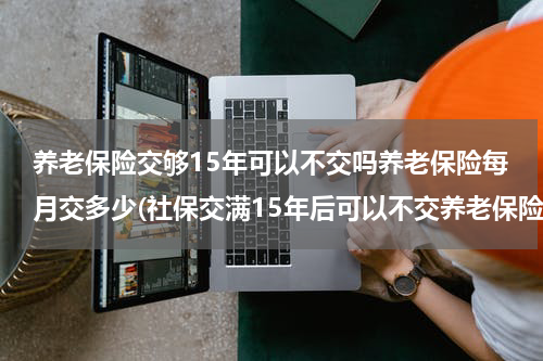 养老保险交够15年可以不交吗养老保险每月交多少(社保交满15年后可以不交养老保险吗)