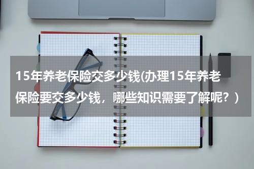 15年养老保险交多少钱(办理15年养老保险要交多少钱，哪些知识需要了解呢？)