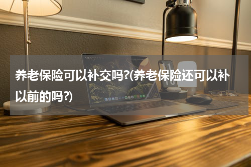 养老保险可以补交吗?(养老保险还可以补以前的吗?)