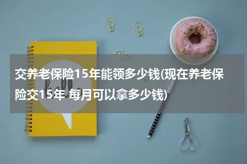 交养老保险15年能领多少钱(现在养老保险交15年 每月可以拿多少钱)