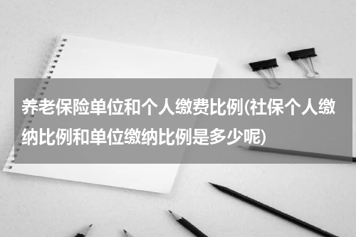 养老保险单位和个人缴费比例(社保个人缴纳比例和单位缴纳比例是多少呢)