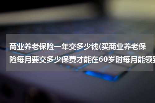 商业养老保险一年交多少钱(买商业养老保险每月要交多少保费才能在60岁时每月能领到2000元养老金？大神们帮帮忙)