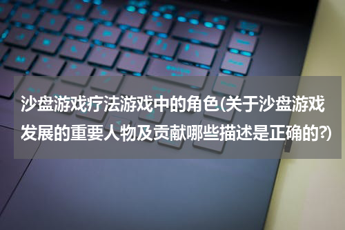 沙盘游戏疗法游戏中的角色(关于沙盘游戏发展的重要人物及贡献哪些描述是正确的?)