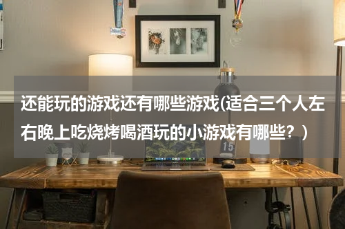 还能玩的游戏还有哪些游戏(适合三个人左右晚上吃烧烤喝酒玩的小游戏有哪些?)