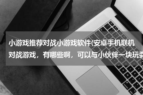 小游戏推荐对战小游戏软件(安卓手机联机对战游戏,有哪些啊,可以与小伙伴一块玩耍的哦)
