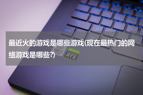 最近火的游戏是哪些游戏(现在最热门的网络游戏是哪些?)
