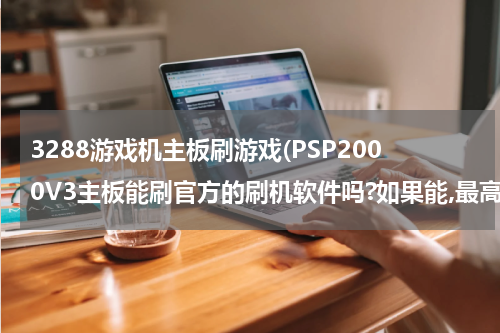 3288游戏机主板刷游戏(PSP2000V3主板能刷官方的刷机软件吗?如果能,最高现在能刷成什么版本的,在哪下刷机软件?)