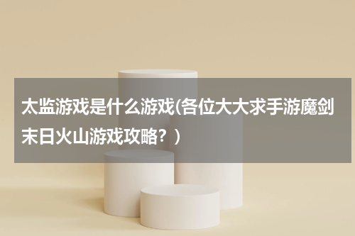 太监游戏是什么游戏(各位大大求手游魔剑末日火山游戏攻略?)