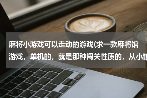 麻将小游戏可以走动的游戏(求一款麻将馆游戏，单机的，就是那种闯关性质的，从小馆开始，最后可以打到世界大赛，忘了叫什么名字了。)
