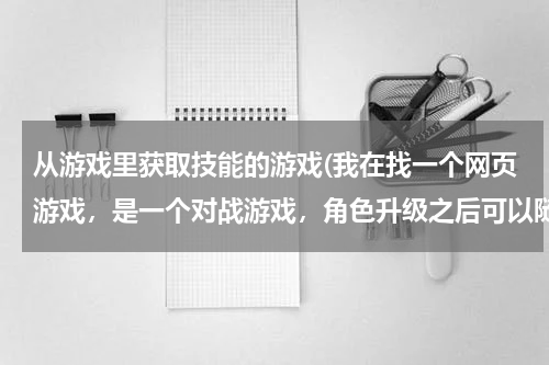 从游戏里获取技能的游戏(我在找一个网页游戏，是一个对战游戏，角色升级之后可以随机得到技能和武器，技能有钝器精通、投掷炸弹、)