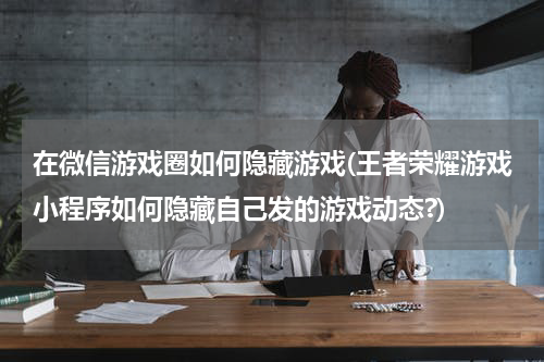 在微信游戏圈如何隐藏游戏(王者荣耀游戏小程序如何隐藏自己发的游戏动态?)