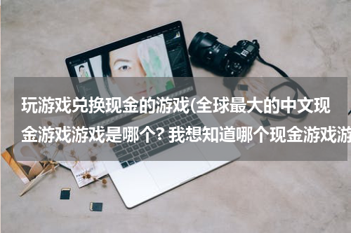 玩游戏兑换现金的游戏(全球最大的中文现金游戏游戏是哪个? 我想知道哪个现金游戏游戏最好?)