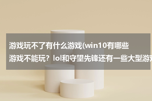 游戏玩不了有什么游戏(win10有哪些游戏不能玩?lol和守望先锋还有一些大型游戏可以玩吗?)