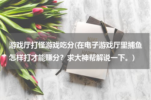 游戏厅打怪游戏吃分(在电子游戏厅里捕鱼怎样打才能赚分？求大神帮解说一下。)