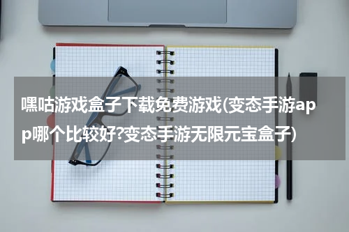 嘿咕游戏盒子下载免费游戏(变态手游app哪个比较好?变态手游无限元宝盒子)