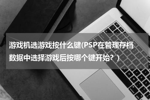游戏机选游戏按什么键(PSP在管理存档数据中选择游戏后按哪个键开始?)