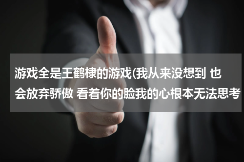 游戏全是王鹤棣的游戏(我从来没想到 也会放弃骄傲 看着你的脸我的心根本无法思考 这首歌叫什么啊)