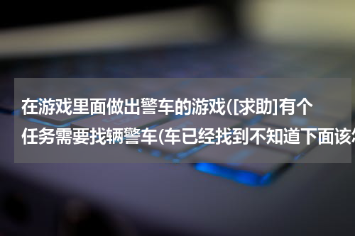 在游戏里面做出警车的游戏([求助]有个任务需要找辆警车(车已经找到不知道下面该怎么做))