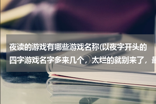 夜读的游戏有哪些游戏名称(以夜字开头的四字游戏名字多来几个,太烂的就别来了,最好有余温两个字)