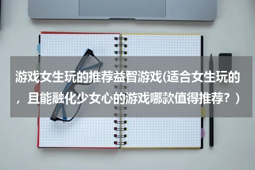 游戏女生玩的推荐益智游戏(适合女生玩的,且能融化少女心的游戏哪款值得推荐?)