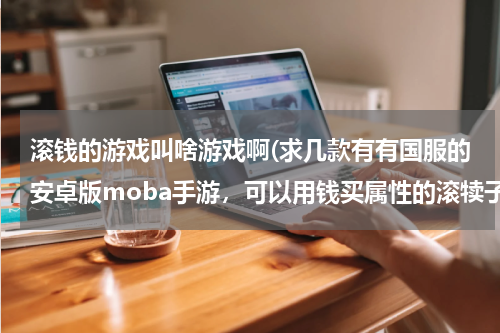 滚钱的游戏叫啥游戏啊(求几款有有国服的安卓版moba手游,可以用钱买属性的滚犊子)