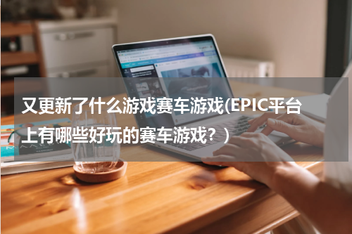 又更新了什么游戏赛车游戏(EPIC平台上有哪些好玩的赛车游戏?)