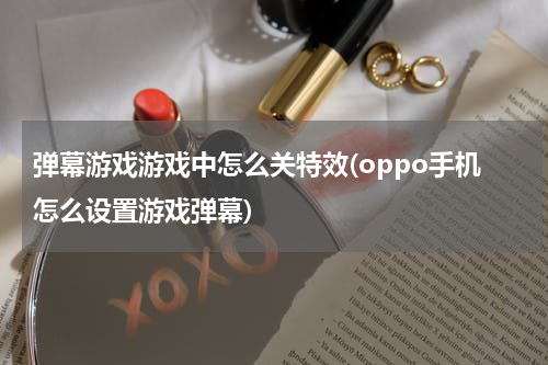 弹幕游戏游戏中怎么关特效(oppo手机怎么设置游戏弹幕)