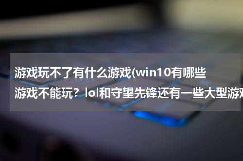 游戏玩不了有什么游戏(win10有哪些游戏不能玩?lol和守望先锋还有一些大型游戏可以玩吗?)