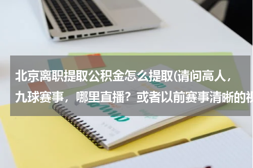 北京离职提取公积金怎么提取(请问高人，九球赛事，哪里直播？或者以前赛事清晰的视频？特别是潘晓婷的比赛，很想看)